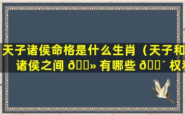 天子诸侯命格是什么生肖（天子和诸侯之间 🌻 有哪些 🌴 权利和义务）